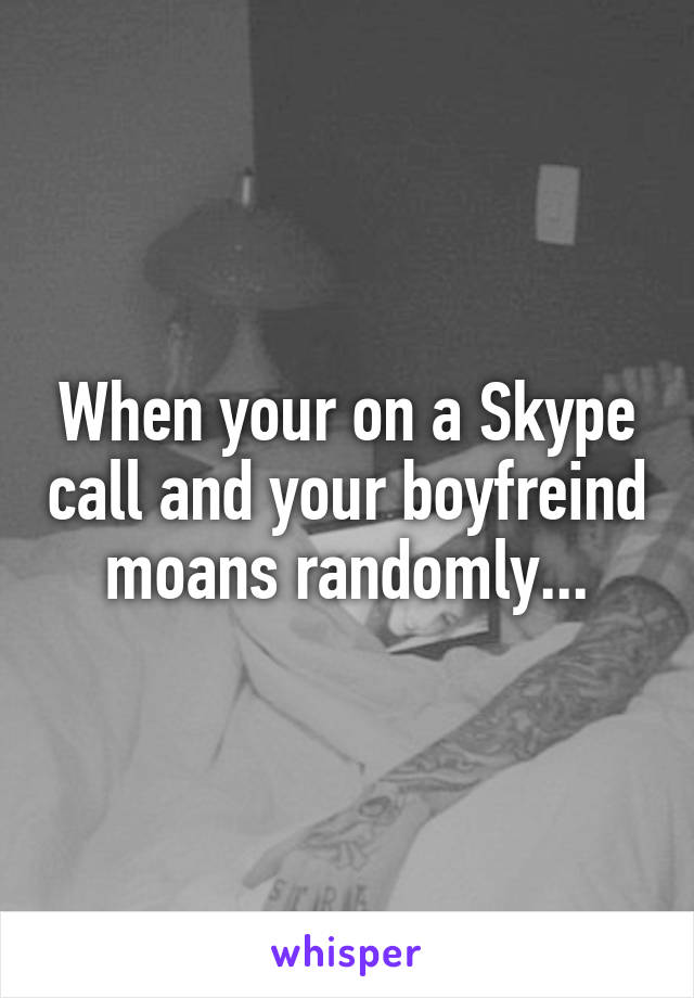 When your on a Skype call and your boyfreind moans randomly...
