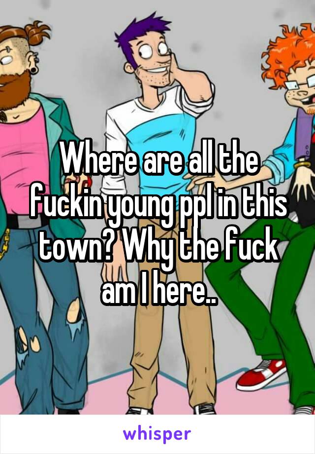 Where are all the fuckin young ppl in this town? Why the fuck am I here..