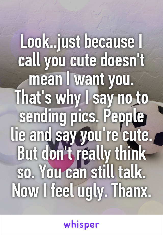 Look..just because I call you cute doesn't mean I want you. That's why I say no to sending pics. People lie and say you're cute. But don't really think so. You can still talk. Now I feel ugly. Thanx.