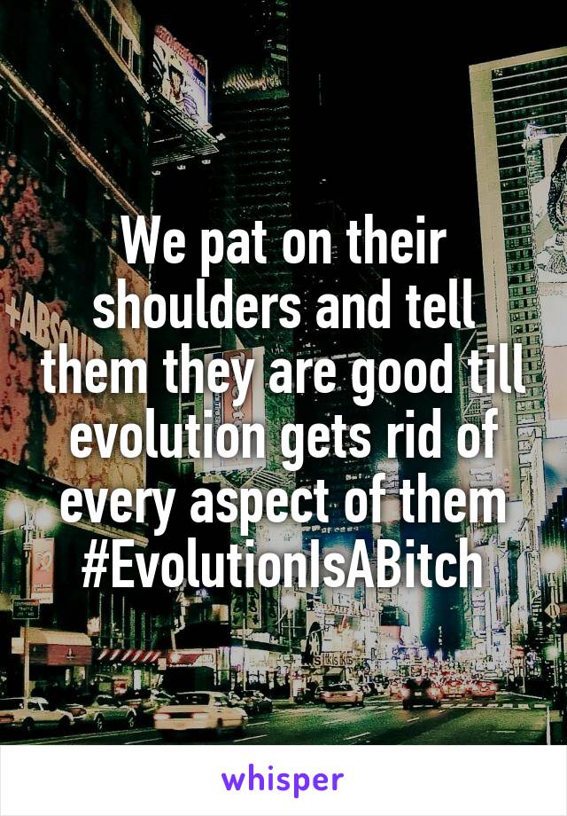 We pat on their shoulders and tell them they are good till evolution gets rid of every aspect of them
#EvolutionIsABitch