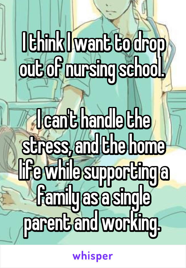 I think I want to drop out of nursing school. 

I can't handle the stress, and the home life while supporting a family as a single parent and working. 