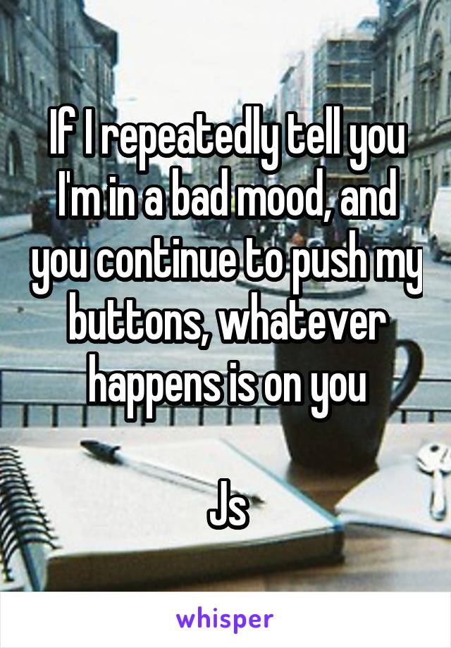 If I repeatedly tell you I'm in a bad mood, and you continue to push my buttons, whatever happens is on you

Js