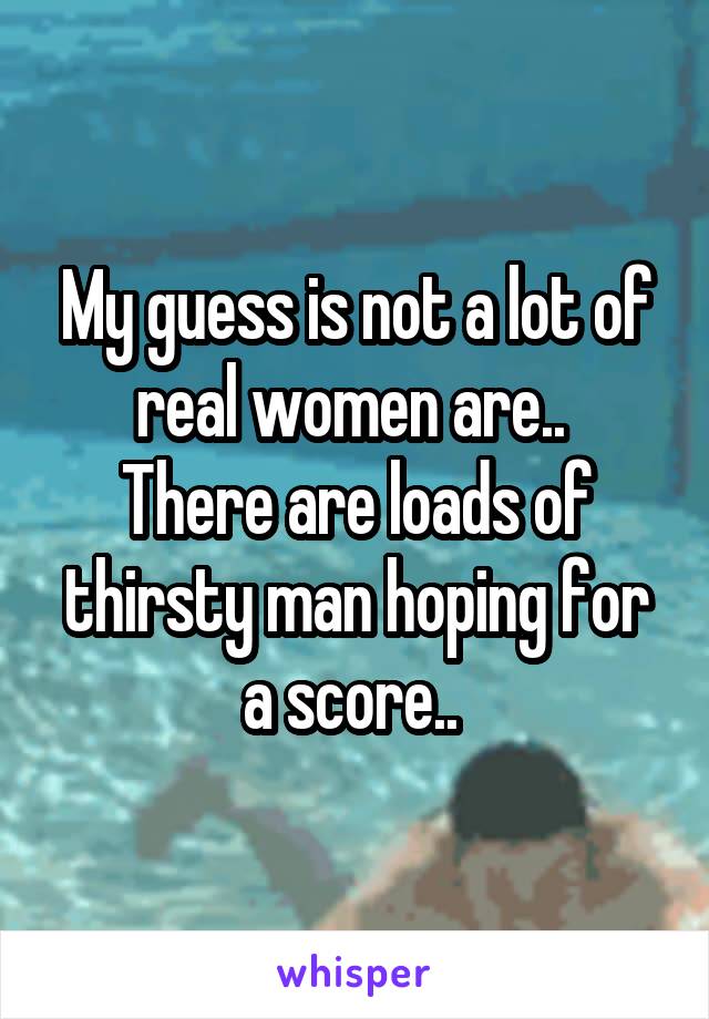 My guess is not a lot of real women are.. 
There are loads of thirsty man hoping for a score.. 