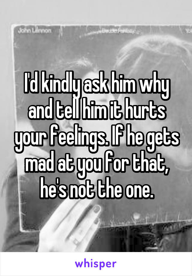 I'd kindly ask him why and tell him it hurts your feelings. If he gets mad at you for that, he's not the one.