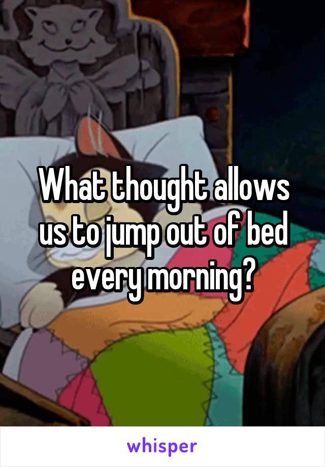 What thought allows us to jump out of bed every morning?