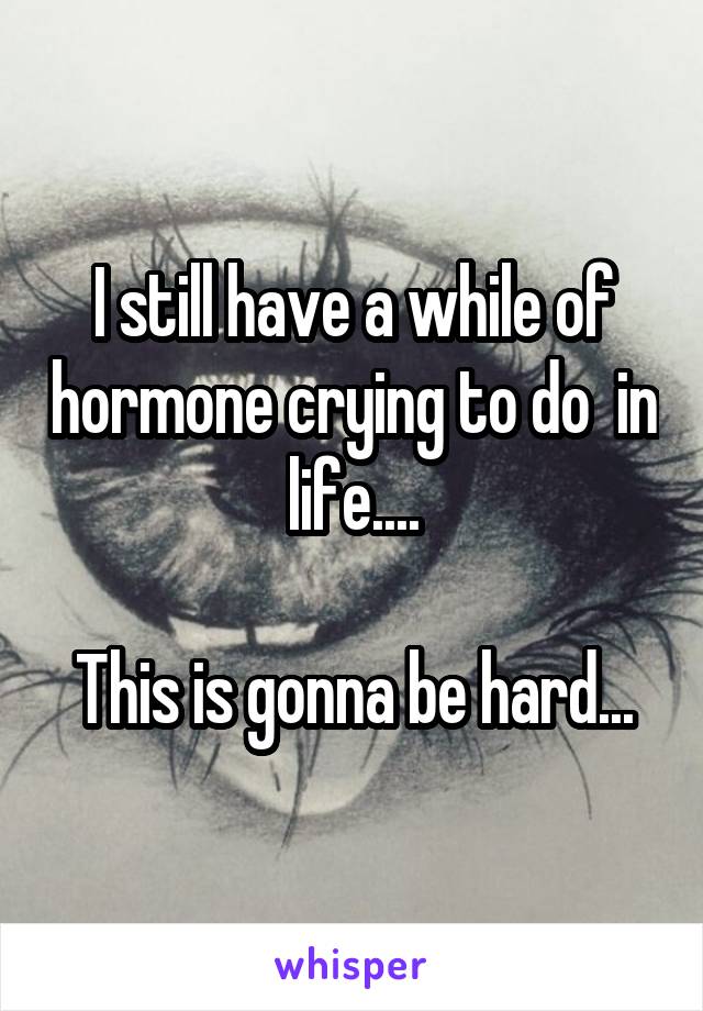 I still have a while of hormone crying to do  in life....

This is gonna be hard...