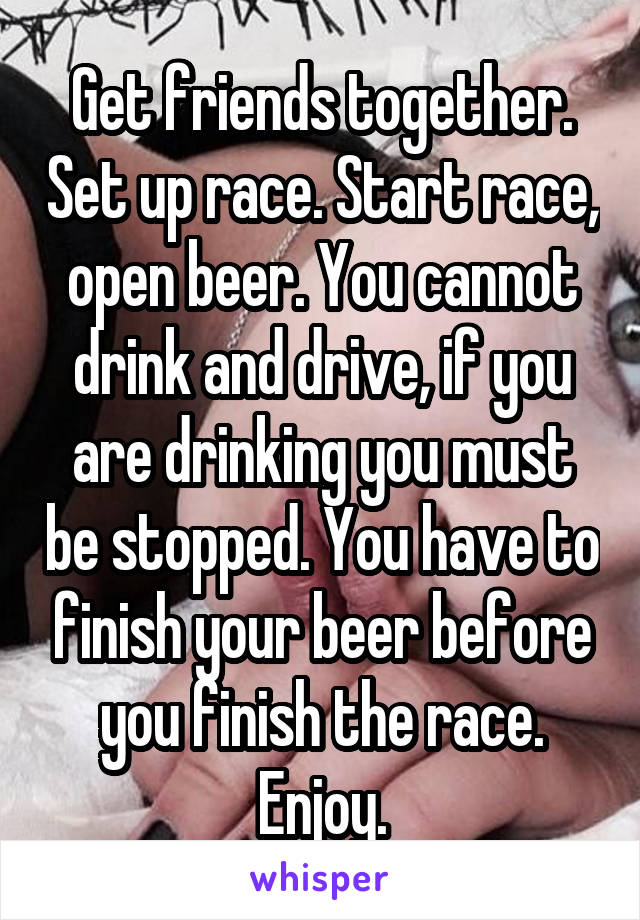Get friends together. Set up race. Start race, open beer. You cannot drink and drive, if you are drinking you must be stopped. You have to finish your beer before you finish the race. Enjoy.
