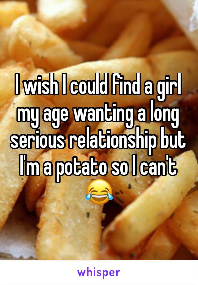I wish I could find a girl my age wanting a long serious relationship but I'm a potato so I can't 😂
