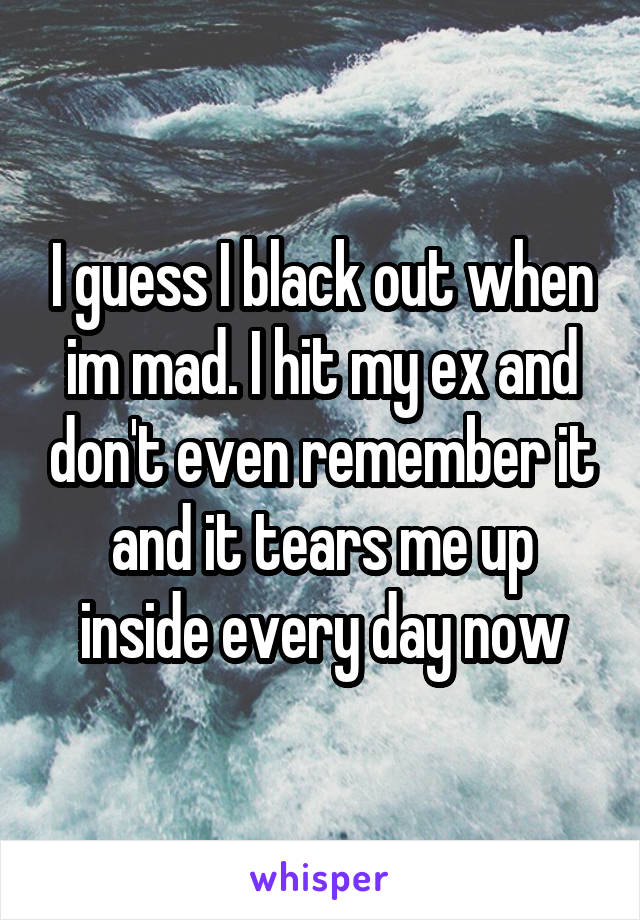 I guess I black out when im mad. I hit my ex and don't even remember it and it tears me up inside every day now