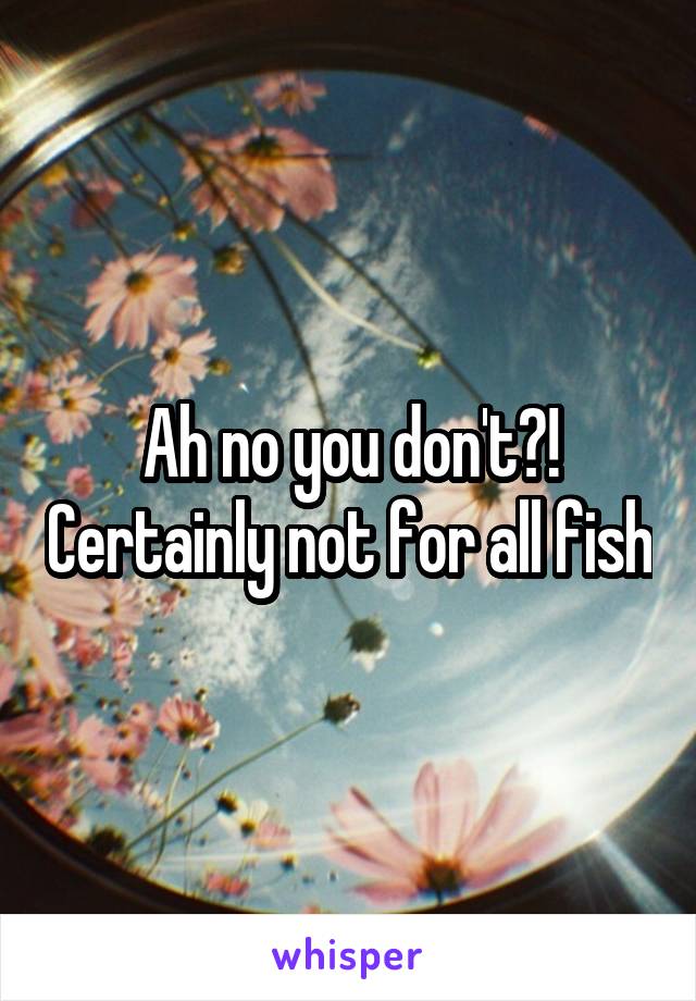 Ah no you don't?! Certainly not for all fish