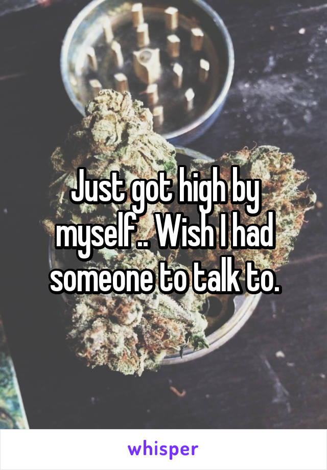Just got high by myself.. Wish I had someone to talk to.