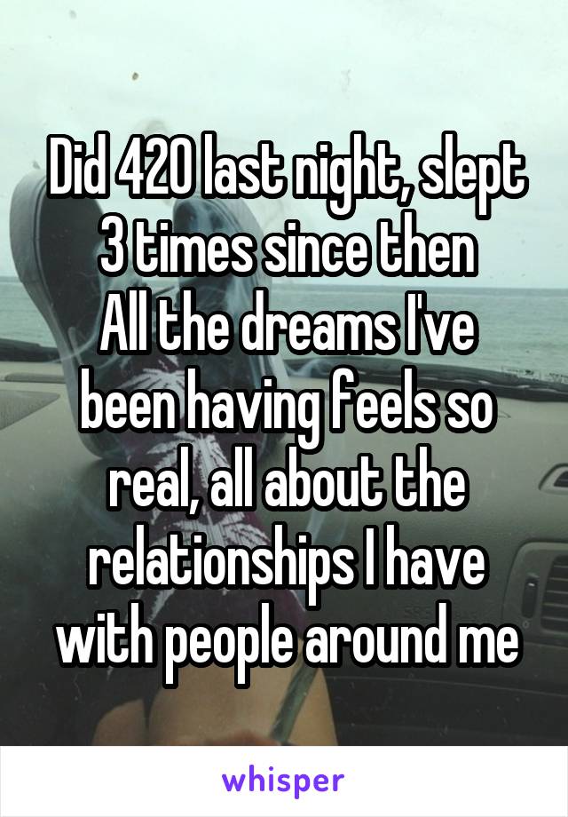 Did 420 last night, slept 3 times since then
All the dreams I've been having feels so real, all about the relationships I have with people around me