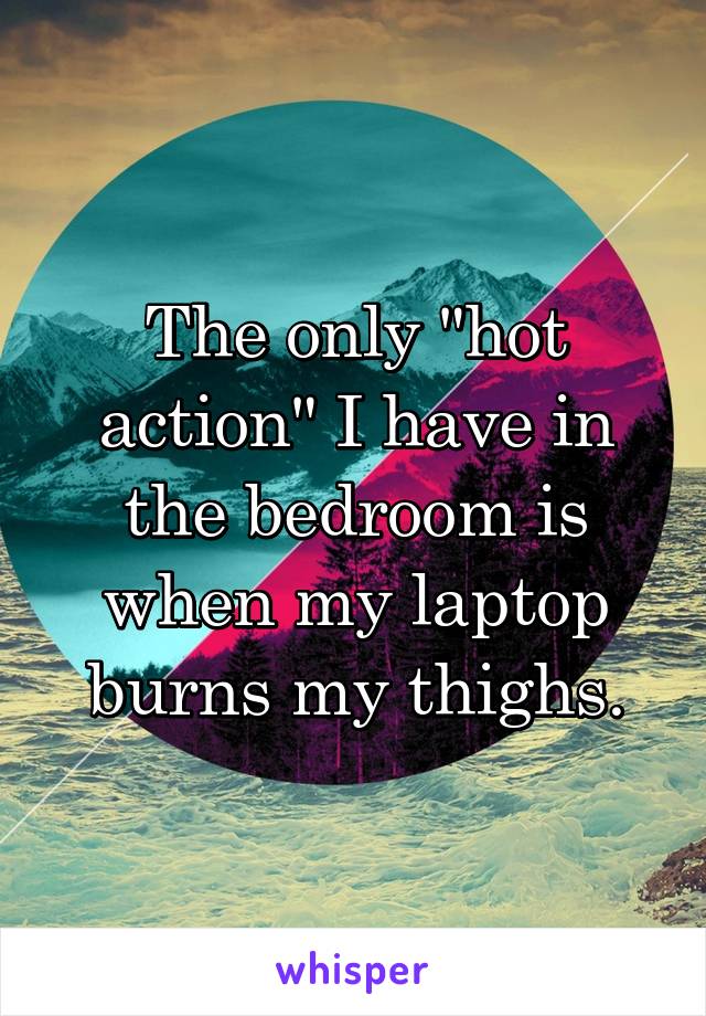 The only "hot action" I have in the bedroom is when my laptop burns my thighs.