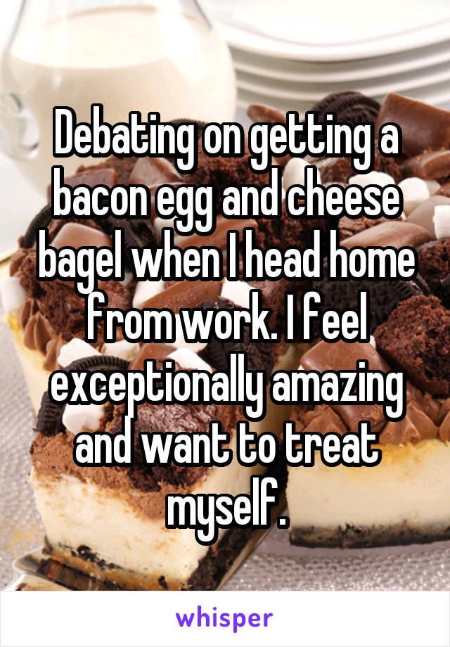 Debating on getting a bacon egg and cheese bagel when I head home from work. I feel exceptionally amazing and want to treat myself.