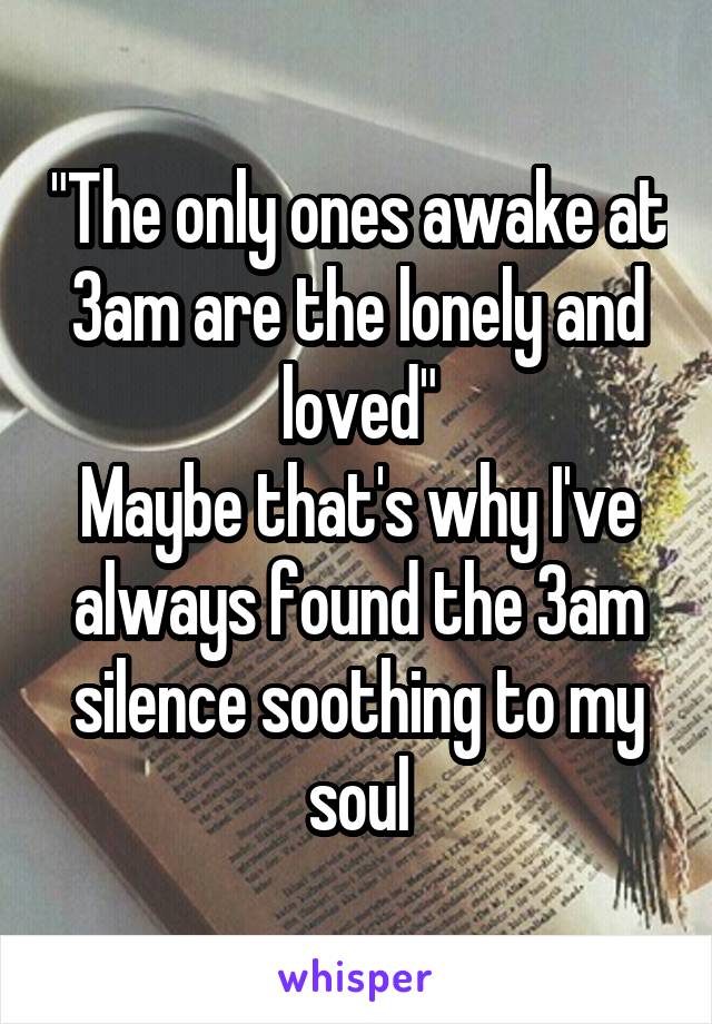"The only ones awake at 3am are the lonely and loved"
Maybe that's why I've always found the 3am silence soothing to my soul