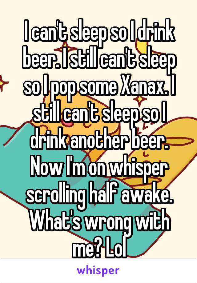I can't sleep so I drink beer. I still can't sleep so I pop some Xanax. I still can't sleep so I drink another beer. Now I'm on whisper scrolling half awake. What's wrong with me? Lol