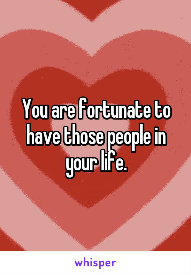 You are fortunate to have those people in your life.