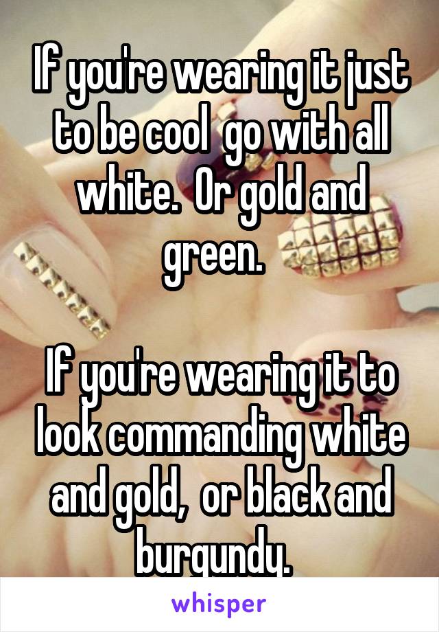 If you're wearing it just to be cool  go with all white.  Or gold and green.  

If you're wearing it to look commanding white and gold,  or black and burgundy.  