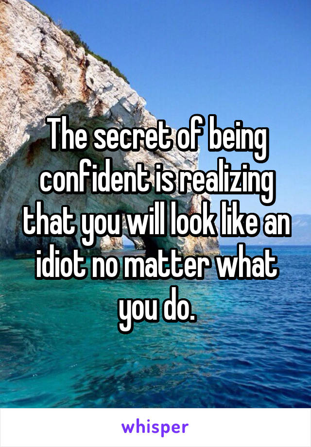 The secret of being confident is realizing that you will look like an idiot no matter what you do.