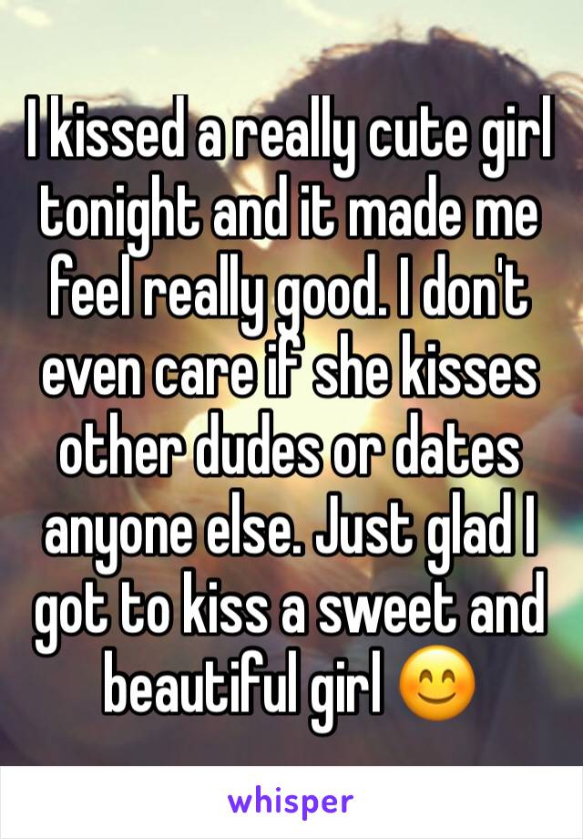 I kissed a really cute girl tonight and it made me feel really good. I don't even care if she kisses other dudes or dates anyone else. Just glad I got to kiss a sweet and beautiful girl 😊
