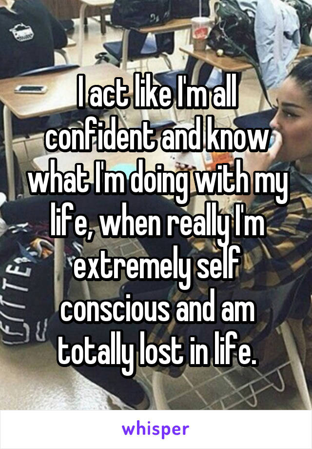 I act like I'm all confident and know what I'm doing with my life, when really I'm extremely self conscious and am totally lost in life.
