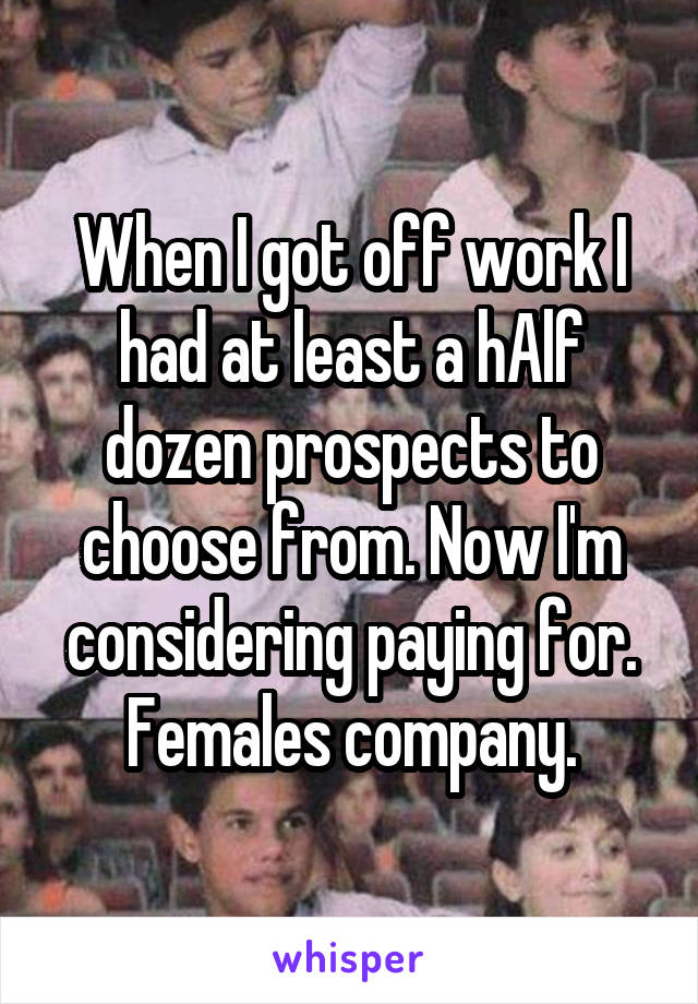 When I got off work I had at least a hAlf dozen prospects to choose from. Now I'm considering paying for. Females company.