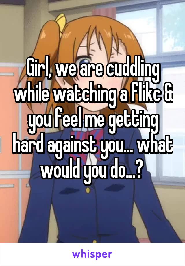 Girl, we are cuddling while watching a flikc & you feel me getting hard against you... what would you do...? 
