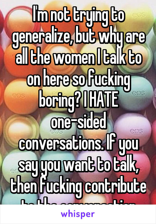 I'm not trying to generalize, but why are all the women I talk to on here so fucking boring? I HATE one-sided conversations. If you say you want to talk, then fucking contribute to the conversation