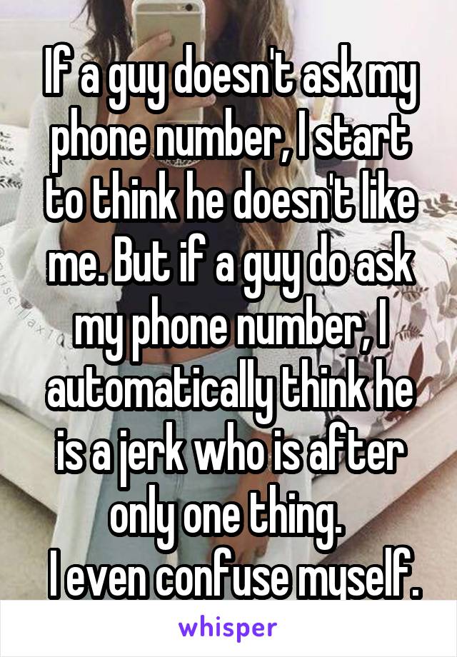 If a guy doesn't ask my phone number, I start to think he doesn't like me. But if a guy do ask my phone number, I automatically think he is a jerk who is after only one thing. 
 I even confuse myself.