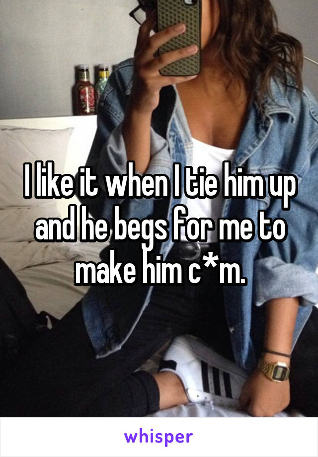 I like it when I tie him up and he begs for me to make him c*m.