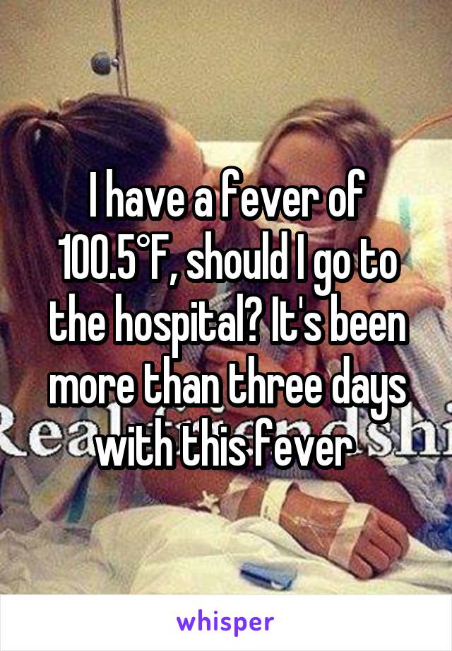 I have a fever of 100.5°F, should I go to the hospital? It's been more than three days with this fever 