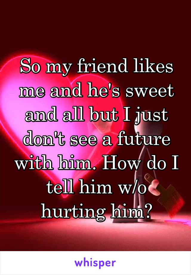So my friend likes me and he's sweet and all but I just don't see a future with him. How do I tell him w/o hurting him?
