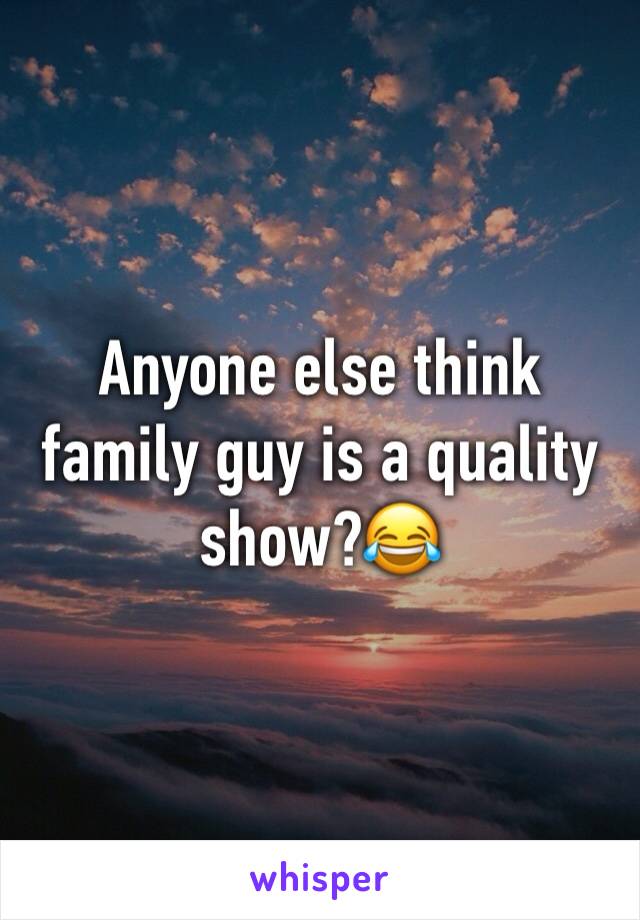 Anyone else think family guy is a quality show?😂