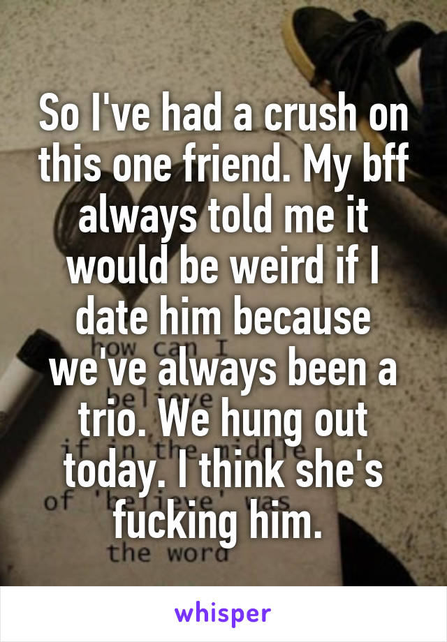 So I've had a crush on this one friend. My bff always told me it would be weird if I date him because we've always been a trio. We hung out today. I think she's fucking him. 