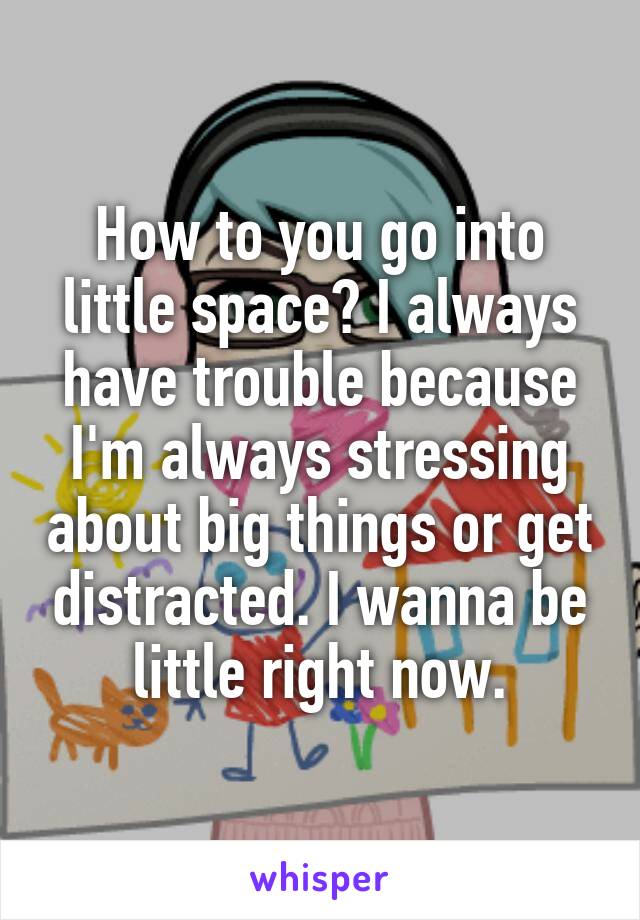 How to you go into little space? I always have trouble because I'm always stressing about big things or get distracted. I wanna be little right now.