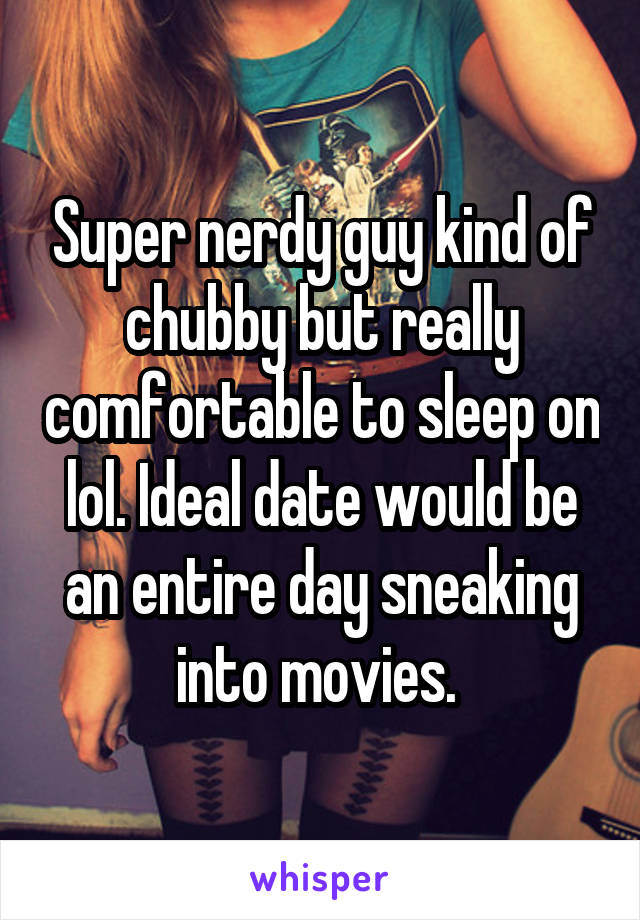 Super nerdy guy kind of chubby but really comfortable to sleep on lol. Ideal date would be an entire day sneaking into movies. 