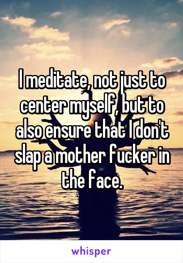 I meditate, not just to center myself, but to also ensure that I don't slap a mother fucker in the face.