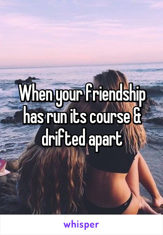 When your friendship has run its course & drifted apart