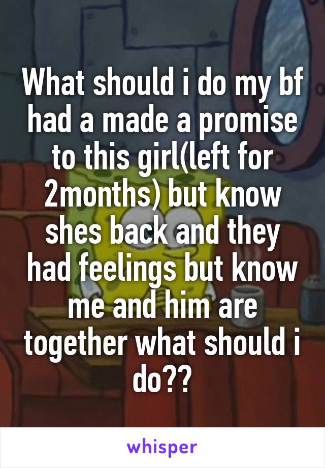 What should i do my bf had a made a promise to this girl(left for 2months) but know shes back and they had feelings but know me and him are together what should i do??
