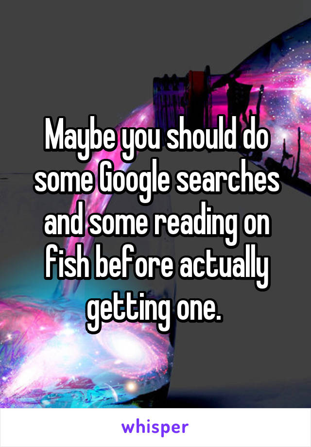 Maybe you should do some Google searches and some reading on fish before actually getting one. 