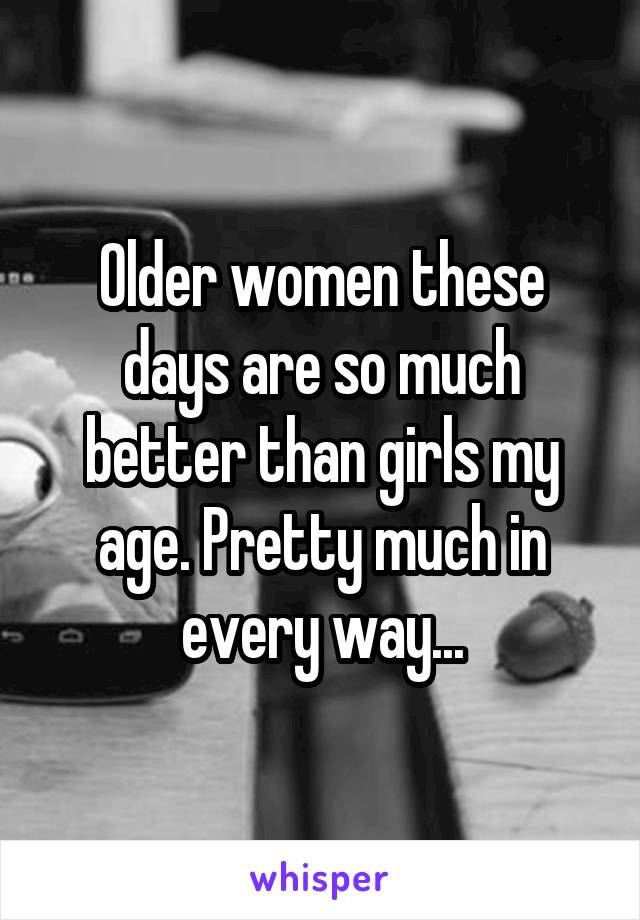 Older women these days are so much better than girls my age. Pretty much in every way...