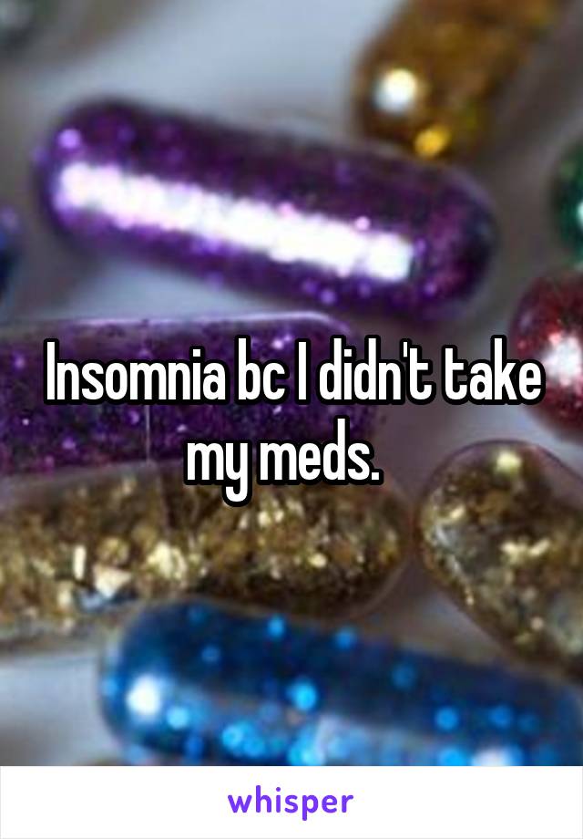 Insomnia bc I didn't take my meds.  