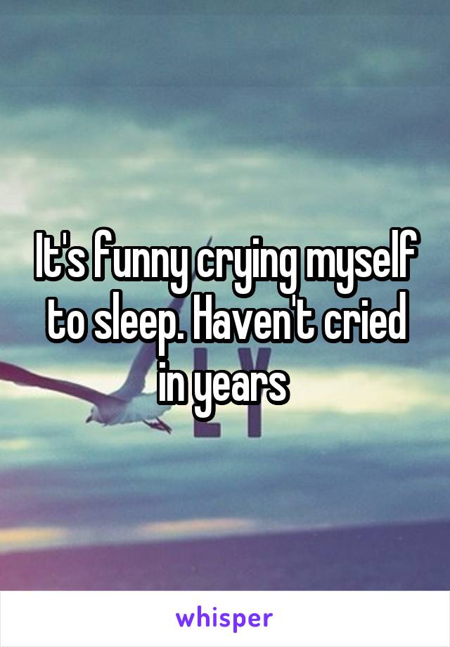 It's funny crying myself to sleep. Haven't cried in years 