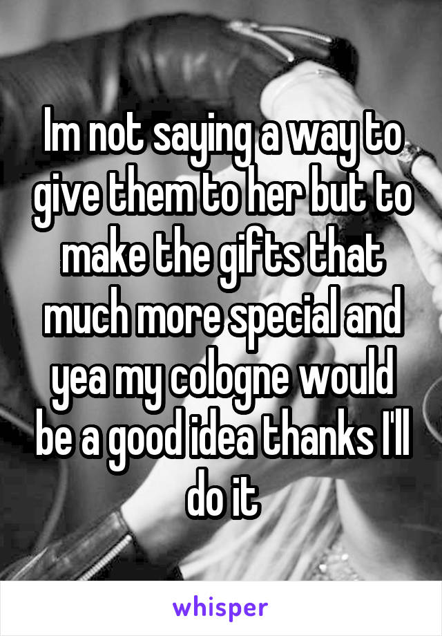 Im not saying a way to give them to her but to make the gifts that much more special and yea my cologne would be a good idea thanks I'll do it
