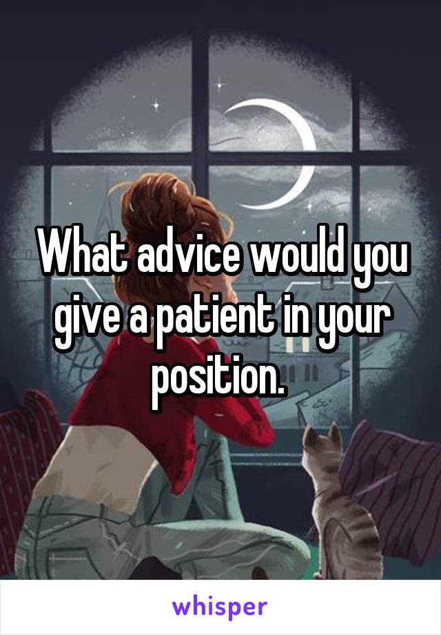 What advice would you give a patient in your position. 