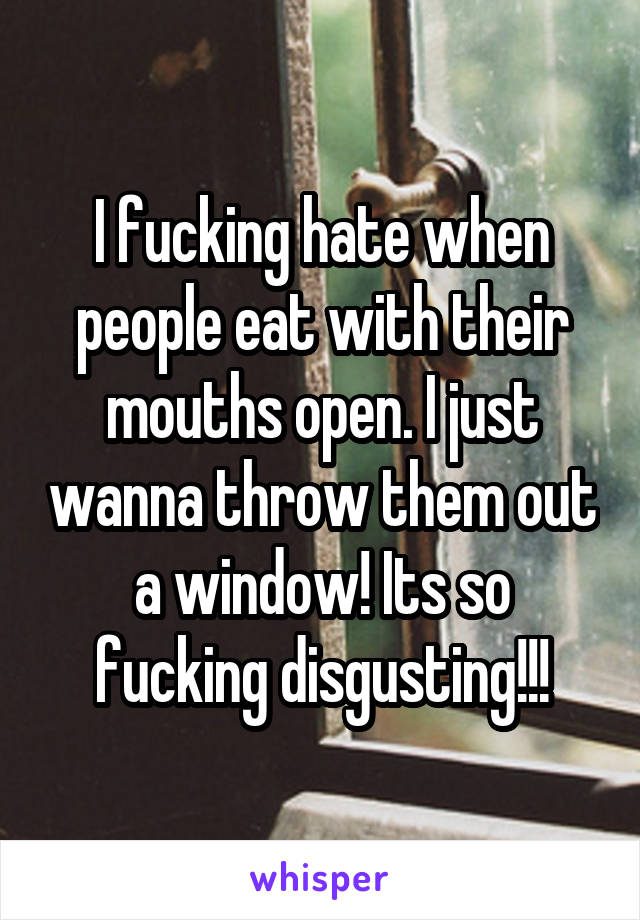 I fucking hate when people eat with their mouths open. I just wanna throw them out a window! Its so fucking disgusting!!!
