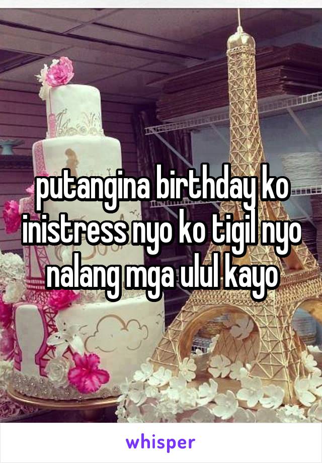 putangina birthday ko inistress nyo ko tigil nyo nalang mga ulul kayo