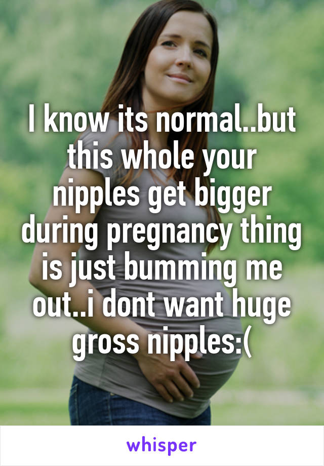 I know its normal..but this whole your nipples get bigger during pregnancy thing is just bumming me out..i dont want huge gross nipples:(