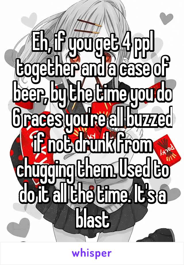 Eh, if you get 4 ppl together and a case of beer, by the time you do 6 races you're all buzzed if not drunk from chugging them. Used to do it all the time. It's a blast