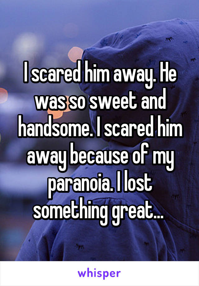 I scared him away. He was so sweet and handsome. I scared him away because of my paranoia. I lost something great... 